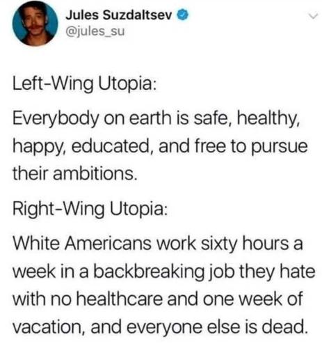 @jules_su Left-Wing Utopia: Everybody on earth is safe, healthy, happy, educated, and free to pursue their ambitions. Right-Wing Utopia: White Americans work sixty hours a week in a backbreaking job they hate with no healthcare and one week of vacation, and everyone else is dead.