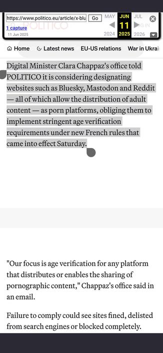 Screenshot mit Text:

"Digital Minister Clara Chappaz's office told POLITICO it is considering designating websites such as Bluesky, Mastodon and Reddit — all of which allow the distribution of adult content — as porn platforms, obliging them to implement stringent age verification requirements under new French rules that came into effect Saturday.



'Our focus is age verification for any platform that distributes or enables the sharing of pornographic content,' Chappaz's office said in an email.

Failure to comply could see sites fined, delisted from search engines or blocked completely."