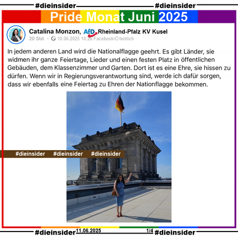 Catalina Monzon, AfD Rheinland-Pfalz KV Kusel postet am 10.06.2025 mit einem Bild von ihr in Berlin im Reichstag 

2In jedem anderen Land wird die Nationalflagge geehrt. Es gibt Länder, sie widmen ihr ganze Feiertage, Lieder und einen festen Platz in öffentlichen Gebäuden, dem Klassenzimmer und Garten. Dort ist es eine Ehre, sie hissen zu dürfen. Wenn wir in Regierungsverantwortung sind, werde ich dafür sorgen, dass wir ebenfalls eine Feiertag zu Ehren der Nationflagge bekommen."