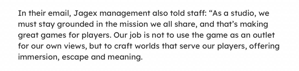 A snippet from a news article that reads:

In their email, Jagex management also told staff: “As a studio, we must stay grounded in the mission we all share, and that’s making great games for players. Our job is not to use the game as an outlet for our own views, but to craft worlds that serve our players, offering immersion, escape and meaning.
