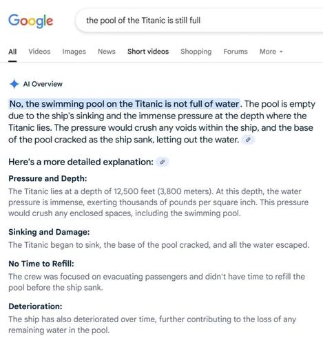 Google the pool of the Titanic is still full

All  Videos Images News Shortvideos Shopping Forums More ~

4 Al Overview

No, the swimming pool on the Titanic is not full of water. The pool is empty due to the ship's sinking and the immense pressure at the depth where the Titanic lies. The pressure would crush any voids within the ship, and the base of the pool cracked as the ship sank, letting out the water. @

Here's a more detailed explanation: ¢

Pressure and Depth:

The Titanic lies at a depth of 12,500 feet (3,800 meters). At this depth, the water pressure is immense, exerting thousands of pounds per square inch. This pressure would crush any enclosed spaces, including the swimming pool.

Sinking and Damage:

The Titanic began to sink, the base of the pool cracked, and all the water escaped. No Time to Refill:

The crew was focused on evacuating passengers and didn't have time to refill the pool before the ship sank.

Deterioration:

The ship has also deteriorated over time, further contributing to the loss of any remaining water in the pool.