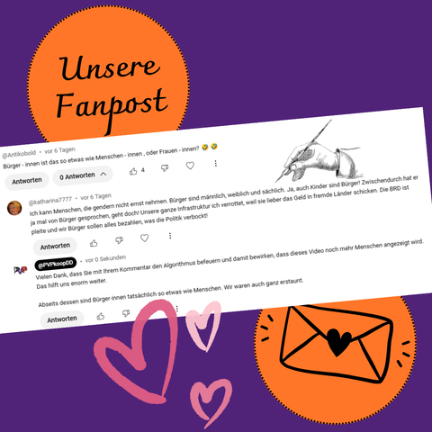 Kommentar bei Youtube:
Bürger - innen ist das so etwas wie Menschen - innen , oder Frauen - innen?
Folgekommentar:
Ich kann Menschen, die gendern nicht ernst nehmen. Bürger sind männlich, weiblich und sächlich. Ja, auch Kinder sind Bürger! Zwischendurch hat er ja mal von Bürger gesprochen, geht doch! Unsere ganze Infrastruktur ich verrottet, weil sie lieber das Geld in fremde Länder schicken. Die BRD ist pleite und wir Bürger sollen alles bezahlen, was die Politik verbockt!
Replik der PVP-Kooperation:
Vielen Dank, dass Sie mit Ihrem Kommentar den Algorithmus befeuern und damit bewirken, dass dieses Video noch mehr Menschen angezeigt wird. Das hilft uns enorm weiter.
Abseits dessen sind Bürger·innen tatsächlich so etwas wie Menschen. Wir waren auch ganz erstaunt.