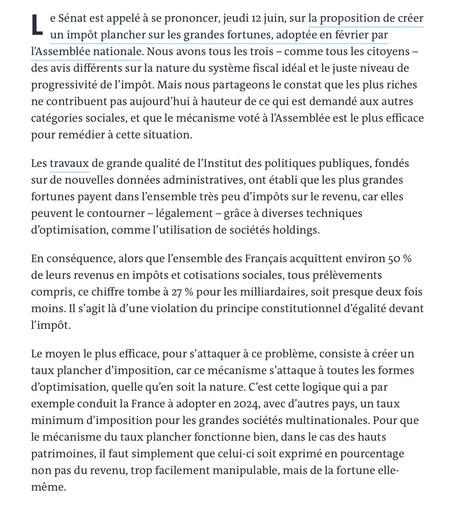 Le Sénat est appelé à se prononcer, jeudi 12 juin, sur la proposition de créer un impôt plancher sur les grandes fortunes, adoptée en février par l’Assemblée nationale. Nous avons tous les trois – comme tous les citoyens – des avis différents sur la nature du système fiscal idéal et le juste niveau de progressivité de l’impôt. Mais nous partageons le constat que les plus riches ne contribuent pas aujourd’hui à hauteur de ce qui est demandé aux autres catégories sociales, et que le mécanisme voté à l’Assemblée est le plus efficace pour remédier à cette situation.

Les travaux de grande qualité de l’Institut des politiques publiques, fondés sur de nouvelles données administratives, ont établi que les plus grandes fortunes payent dans l’ensemble très peu d’impôts sur le revenu, car elles peuvent le contourner – légalement – grâce à diverses techniques d’optimisation, comme l’utilisation de sociétés holdings.