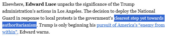 Elsewhere, Edward Luce unpacks the significance of the Trump administration’s actions in Los Angeles. The decision to deploy the National Guard in response to local protests is the government’s clearest step yet towards authoritarianism. Trump is only beginning his pursuit of America’s “enemy from within”, Edward warns.