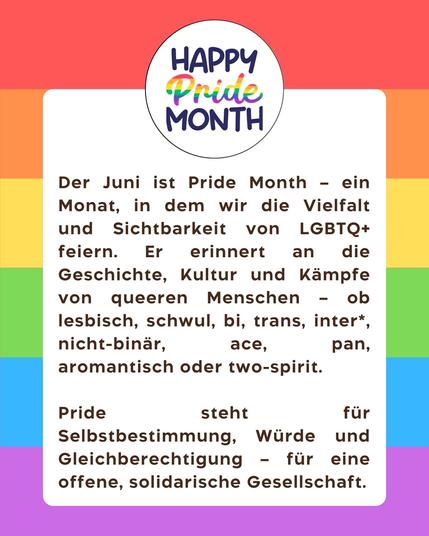 Der Juni ist
Pride Month - ein
Monat, in dem wir die Vielfalt und Sichtbarkeit von LGBTQ+ feiern. Er erinnert an die
Geschichte, Kultur und Kämpfe von queeren Menschen - ob lesbisch, schwul, bi, trans, inter* nicht-binär,
ace,
pan,
aromantisch oder two-spirit.
Pride
steht
für
Selbstbestimmung, Würde und Gleichberechtigung - für eine offene, solidarische Gesellschaft.