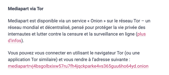 Extrait de la page "A propos" de l'instance Mastodon de Mediapart.

Mediapart est disponible via un service « Onion » sur le réseau Tor – un réseau mondial et décentralisé, pensé pour protéger la vie privée des internautes et lutter contre la censure et la surveillance en ligne.