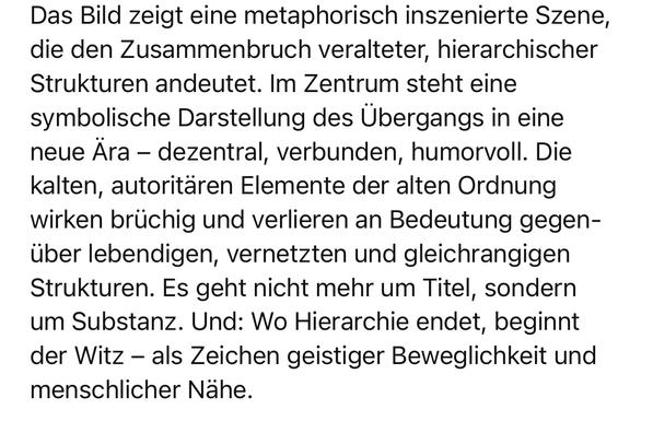 Das Bild zeigt eine metaphorisch inszenierte Szene, die den Zusammenbruch veralteter, hierarchischer Strukturen andeutet. Im Zentrum steht eine symbolische Darstellung des Übergangs in eine neue Ara - dezentral, verbunden, humorvoll. Die kalten, autoritären Elemente der alten Ordnung wirken brüchig und verlieren an Bedeutung gegenüber lebendigen, vernetzten und gleichrangigen Strukturen. Es geht nicht mehr um Titel, sondern um Substanz. Und: Wo Hierarchie endet, beginnt der Witz - als Zeichen geistiger Beweglichkeit und menschlicher Nähe.🖖