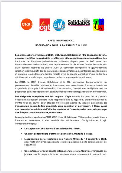 [...] 
Les organisations syndicales [...] dénoncent la fuite en avant mortifère des autorités israéliennes et les exactions commises à Gaza. Les habitants de l’enclave palestinienne subissent depuis plus de 600 jours des bombardements indiscriminés, des déplacements forcés et une famine imposée aux civils comme méthode de guerre. Avec un sentiment d'impunité, le gouvemement israélien exprime, au fil des déclarations et sans complexes, des intentions génocidaires et entraîne Israël dans une faillite morale avec le silence complice d’une partie dos décideurs et sous le regard impuissant de la communauté internationale. 

La CFDT, la CGT, l‘Unsa, Solidaires et la FSU dénoncent l'opportunisme du gouvernement israélien qui mène, à nouveau, une colonisation à marche forcée en Cisjordanie y compris à Jérusalem-Est. L'occupation, l'annexion et Le déplacement de population sont inacceptables et constituent des crimes au regard du droit international. 

Les dirigeants européens ont les moyens d’agir comme ils l'ont fait à d'autres occasions. Ils doivent prendre leurs responsabilités au regard du droit international et mettre tout en œuvre pour stopper l'intolérable agonie du peuple palestinien en imposant un cessez-le-feu immédiat, sans condition et permanent, à Gaza. Ainsi que la reprise immédiate de l’aide humanitaire et l'ouverture des points de passage aux équipes de secours et aux journalistes. 
 [...]