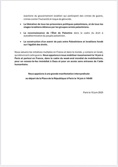 Les organisations syndicales [...] appelent les décideurs [...] européens à aller au-delà des déclarations d'indignation et à agir immédiatement pour : 
* La suspension de l'accord d'association UE - Israël.
* Un arrêt de fourniture d’armes et de matériel militaire à Israël. 
* L'application de la résolution des Nations-Unies du 18/09/24 pour mettre fin à l'occupation du territoire palestinien, de la colonisation et de l'apartheid 
* Un soutien à la [CPI] et à la Cour internationale de justice pour le respect de leurs décisions visant notamment à mettre fin aux exactions du gouvernement israélien qui participent des crimes de guerre, crimes contre l'humanité et risque de génocide. 
* La libération de tous les prisonniers politiques palestiniens, et de tous les otages israéliens détenus par les groupes armés palestiniens. 
* La reconnaissance de l’État de Palestine dans le cadre du droit à autodétermination du peuple palestinien 
* La construction d'un avenir de paix entre Palestiniens et Israéliens fondé sur l'égalité des droits. 

Nous saluons les initiatives multiples en France et dans le monde, y compris en Israël, qui dénoncent cette guerre. Nous appelons à nous mobiliser massivement le 14 juin [...] partout en France, dans le cadre du week-end mondial de mobilisations, pour un cessez-le-feu immédiat à Gaza et pour un accès sans entraves de l'aide humanitaire. 

Nous appelons à une grande manifestation [...] au départ de la Place de la République à Paris le 14 juin à 14h.