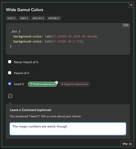 Section from State of CSS survey 2025:

Wide Gamut Colors
lch(), lab(), oklch(), oklab()

css code snippet:
.foo {
  background-color: lab(29.2345% 39.3825 20.0664);
  background-color: lch(29.2345% 44.2 27);
}

Option checked: Used it, Positive experience.

Leave a Comment (optional)
You answered “Used it”. Tell us more about your choice:

My comment: "The magic numbers are weird, though."