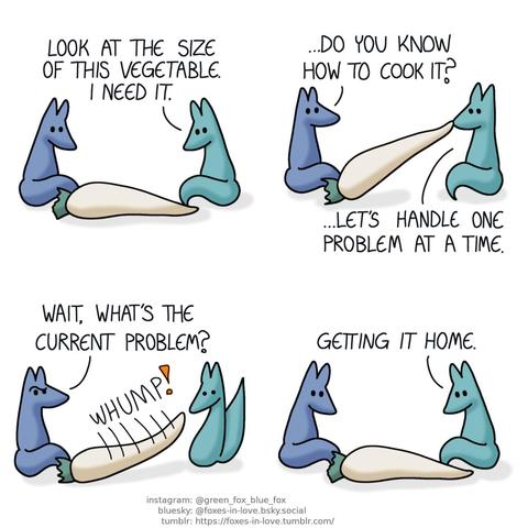 A comic of two foxes, one of whom is blue, the other is green. In this one, Blue and Green are admiring a massive root vegetable, which resembles in appearance a white carrot, but is the size of an entire adult fox. Green: Look at the size of this vegetable. I need it.  Blue looks at Green as Green struggles to lift the vegetable, picking it up from one end with his teeth. Blue: ...Do you know how to cook it? Green: ...Let's handle one problem at a time.  Blue gives Green a puzzled look as the vegetable slips from Green's grip, slamming against the ground with a big, hefty "whump". Blue: Wait, what's the current problem?  Both foxes are back to studying the vegetable, which has barely moved at all. Green: Getting it home.