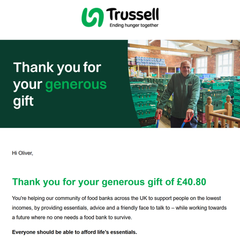 Screenshot of an email from Trussell with the following message:

Trussell - Ending hunger together

Thank you for your generous gift

Hi Oliver,

Thank you for your generous gift of £40.80 

You're helping our community of food banks across the UK to support people on the lowest incomes, by providing essentials, advice 
and a friendly face to talk to – while working towards a future where no one needs a food bank to survive. 

Everyone should be able to afford life’s essentials.