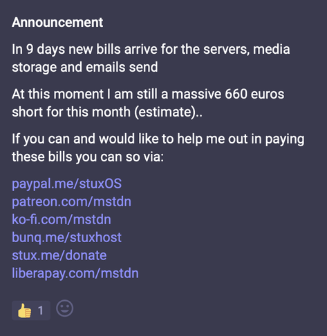 The image is a screenshot of an announcement post on https://mstdn.social

The post is titled "Announcement". The content of the post is as follows:

"In 9 days new bills arrive for the servers, media storage and emails send. At this moment I am still a massive 660 euros short for this month (estimate). If you can and would like to help me out in paying these bills you can so via:"

The post then lists several donation links:

https://paypal.me/stuxOS
https://patreon.com/mstdn
https://ko-fi.com/mstdn
https://bunq.me/stuxhost
https://stux.me/donate
https://liberapay.com/mstdn

At the bottom of the post, there is a thumbs-up icon with the number "1" next to it, indicating one like, and a smiley face icon.