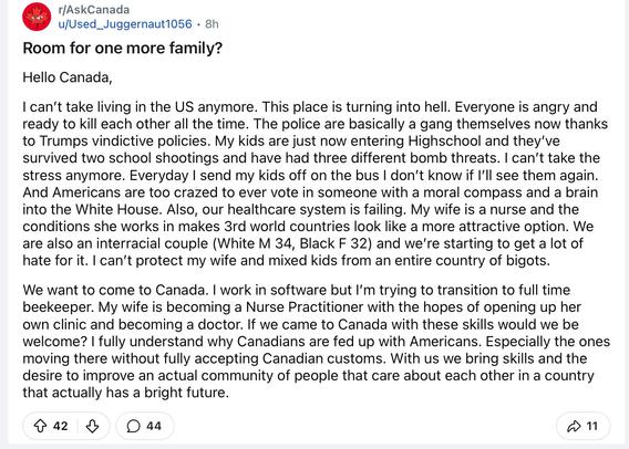 Text: 
Hello Canada,
I can't take living in the US anymore. This place is turning into hell. Everyone is angry and ready to kill each other all the time. The police are basically a gang themselves now thanks to Trumps vindictive policies. My kids are just now entering Highschool and they've survived two school shootings and have had three different bomb threats. I can't take the stress anymore. Everyday I send my kids off on the bus I don't know if I'll see them again.
And Americans are too crazed to ever vote in someone with a moral compass and a brain into the White House. Also, our healthcare system is failing. My wife is a nurse and the conditions she works in makes 3rd world countries look like a more attractive option. We are also an interracial couple (White M 34, Black F 32) and we're starting to get a lot of hate for it. I can't protect my wife and mixed kids from an entire country of bigots.
We want to come to Canada. I work in software but I'm trying to transition to full time beekeeper. My wife is becoming a Nurse Practitioner with the hopes of opening up her own clinic and becoming a doctor. If we came to Canada with these skills would we be welcome? I fully understand why Canadians are fed up with Americans. Especially the ones moving there without fully accepting Canadian customs. With us we bring skills and the desire to improve an actual community of people that care about each other in a country that actually has a bright future.