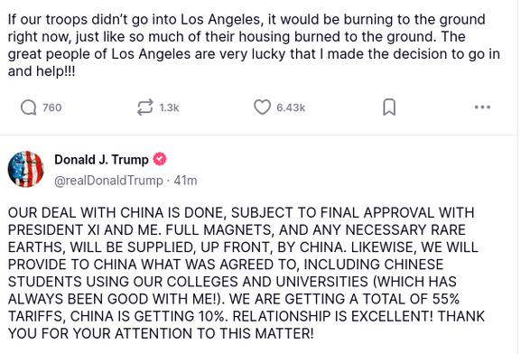 DementiaDon's secreted this less than an hour ago. The screenshot reads:
Donald J. Trump

@realDonaldTrump
·
38m

If our troops didn’t go into Los Angeles, it would be burning to the ground right now, just like so much of their housing burned to the ground. The great people of Los Angeles are very lucky that I made the decision to go in and help!!!
Avatar

Donald J. Trump

@realDonaldTrump
·
42m

OUR DEAL WITH CHINA IS DONE, SUBJECT TO FINAL APPROVAL WITH PRESIDENT XI AND ME. FULL MAGNETS, AND ANY NECESSARY RARE EARTHS, WILL BE SUPPLIED, UP FRONT, BY CHINA. LIKEWISE, WE WILL PROVIDE TO CHINA WHAT WAS AGREED TO, INCLUDING CHINESE STUDENTS USING OUR COLLEGES AND UNIVERSITIES (WHICH HAS ALWAYS BEEN GOOD WITH ME!). WE ARE GETTING A TOTAL OF 55% TARIFFS, CHINA IS GETTING 10%. RELATIONSHIP IS EXCELLENT! THANK YOU FOR YOUR ATTENTION TO THIS MATTER!"
source: https://truthsocial.com/@realDonaldTrump