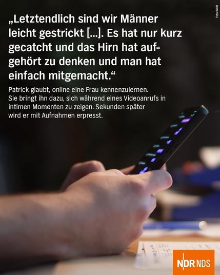 "Letztendlich sind wir Manner leicht gestrickt [...]. Es hat nur kurz gecatcht und das Hirn hat aufgehört zu denken und man hat einfach mitgemacht."

Patrick glaubt, online eine Frau kennenzulernen. Sie bringt ihn dazu, sich während eines Videoanrufs in intimen Momenten zu zeigen. Sekunden später wird er mit Aufnahmen erpresst.