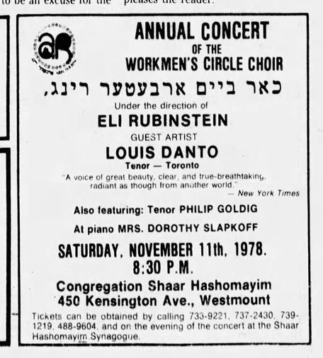 An old newspaper advertisement:

aß

ANNUAL CONCERT OF THE WORKMEN'S CIRCLE CHOIR כאר ביים ארבעטער רינג,

Under the direction of ELI RUBINSTEIN

GUEST ARTIST

LOUIS DANTO

Tenor Toronto -

"A voice of great beauty, clear, and true-breathtaking. radiant as though from another world."

-New York Times

Also featuring: Tenor PHILIP GOLDIG

At piano MRS. DOROTHY SLAPKOFF

SATURDAY, NOVEMBER 11th, 1978. 8:30 Ρ.Μ.

Congregation Shaar Hashomayim 450 Kensington Ave., Westmount

Tickets can be obtained by calling 733-9221, 737-2430, 739-1219, 488-9604, and on the evening of the concert at the Shaar Hashomayim. Synagogue.