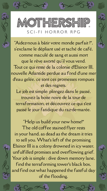 “Aidez-nous à bâtir votre monde parfait !”, s'exclame le dépliant usé et taché de café, comme maculé de sang et aussi mort que le rêve avorté qu'il vous vend. Tout ce qui reste de la colonie d’Elsinor III, nouvelle Atlantide perdue au fond d’une mer d’eau gelée, ce sont ces promesses rompues et des regrets.
Le job est simple: plongez dans le passé, trouvez la boite noire de la tour de terraformation, et découvrez ce qui s’est passé le jour fatidique du raz-de-marée.

“Help us build your new home!” The old coffee stained flyer rests in your hand, as dead as the dream it tries to sell you. What’s left of the promising Elsinor III is a colony drowned in icy water, unfulfilled promises and overflowing grief. Your job is simple : dive down memory lane, find the terraforming tower’s black box, and find out what happened the fateful day of the flooding.