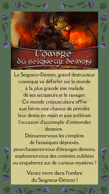 Le Seigneur-Démon, grand destructeur cosmique va déferler sur le monde à la plus grande joie malade
de ses sectateurs et le ravager.
Ce monde crépusculaire offre aux héros une chance de prendre leur destin en main et aux scélérats l'occasion d'accomplir d'immondes desseins. Déjouerez-vous les complots de fanatiques dépravés,
pourchasserez-vous d’étranges démons, explorerez-vous des contrées oubliées ou enquêterez sur de curieux mystères ?

Venez vivre dans l’ombre du Seigneur-Démon !