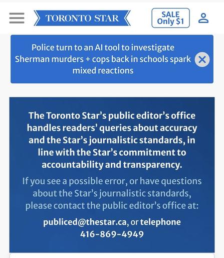 The Toronto Star’s public editor’s office handles readers’ queries about accuracy and the Star’s journalistic standards, in line with the Star’s commitment to accountability and transparency.

If you see a possible error, or have questions about the Star’s journalistic standards, please contact the public editor’s office at:

publiced@thestar.ca, or telephone 416-869-4949
