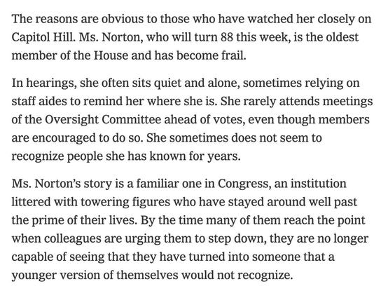 The reasons are obvious to those who have watched her closely on Capitol Hill. Ms. Norton, who will turn 88 this week, is the oldest member of the House and has become frail.

In hearings, she often sits quiet and alone, sometimes relying on staff aides to remind her where she is. She rarely attends meetings of the Oversight Committee ahead of votes, even though members are encouraged to do so. She sometimes does not seem to recognize people she has known for years.

Ms. Norton’s story is a familiar one in Congress, an institution littered with towering figures who have stayed around well past the prime of their lives. By the time many of them reach the point when colleagues are urging them to step down, they are no longer capable of seeing that they have turned into someone that a younger version of themselves would not recognize.