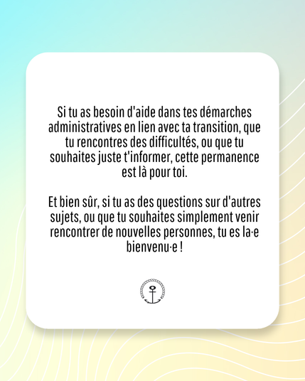 IMAGE CONTENANT DU TEXTE :

"Si tu as besoin d'aide dans tes démarches administratives en lien avec ta transition, que tu rencontres des difficultés, ou que tu souhaites juste t'informer, cette permanence est là pour toi.

Et bien sûr, si tu as des questions sur d'autres sujets, ou que tu souhaites simplement venir rencontrer de nouvelles personnes, tu es la-e bienvenu⋅e !"