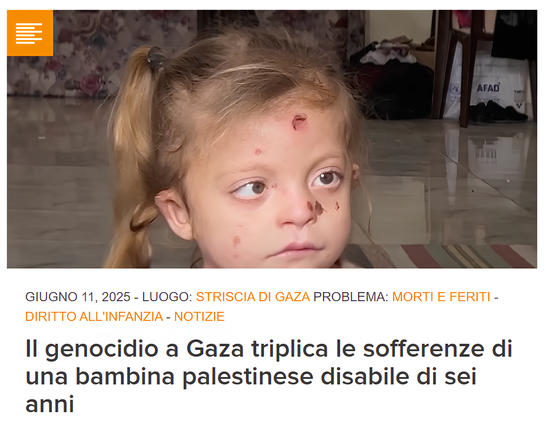 Foto: per gentile concessione della famiglia Hajjaj.

L'immagine mostra una bambina bionda con i capelli legati in una coda di cavallo. Sullo sfondo si vedono un pavimento piastrellato e vari oggetti domestici, tra cui una sedia, una borsa con la scritta "AFAD" e alcuni vestiti. Il testo presente nell'immagine è in italiano e riporta:

"GIUGNO 11, 2025 - LUOGO: STRISCIA DI GAZA PROBLEMA: MORTI E FERITI - DIRITTO ALL'INFANZIA - NOTIZIE

Il genocidio a Gaza triplica le sofferenze di una bambina palestinese disabile di sei anni"