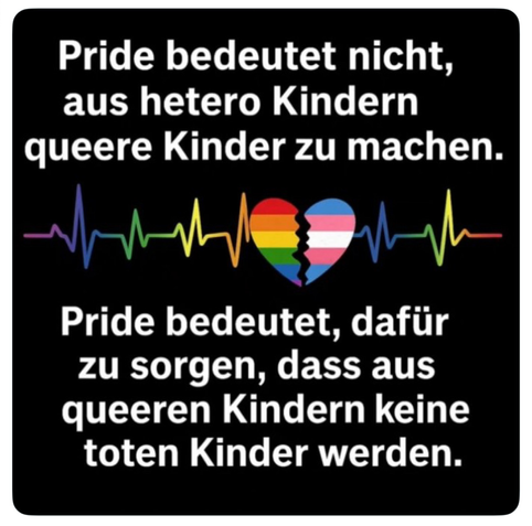 Meme:
Pride bedeutet nicht, aus hetero Kindern queere Kinder zu machen.
Pride bedeutet, dafür zu sorgen, dass aus queeren Kindern keine toten Kinder werden.