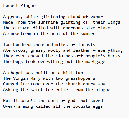 Locust Plague

A great, white glistening cloud of vapor
Made from the sunshine glinting off their wings 
The air was filled with enormous-size flakes
A snowstorm in the heat of the summer 

Two hundred thousand miles of locusts
Ate crops, grass, wool, and leather — everything
They even chewed the clothes off people’s backs 
The bugs took everything but the mortgage 

A chapel was built on a hill top
The Virgin Mary with two grasshoppers 
Carved in stone over the church entry way
Asking the saint for relief from the plague 

But it wasn’t the work of god that saved
Over-farming killed all the locusts eggs