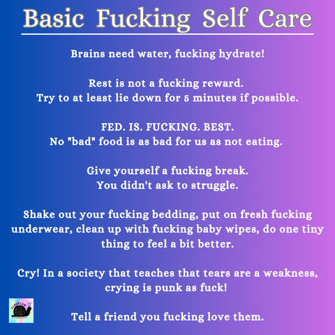 A blue to purple gradient background, with white writing that says:
Basic Fucking Self Care

Brains need water, fucking hydrate! 
Rest is not a fucking reward. Try to at least lie down for 5 minutes if possible. 
FED. IS. FUCKING. BEST. No "bad" food is as bad for us as not eating. 
Give yourself a fucking break. You didn't ask to struggle. 
Shake out your fucking bedding, put on fresh fucking underwear, clean up with fucking baby wipes, do one tiny thing to feel a bit better. 
Cry! In a society that teaches that tears are a weakness, crying is punk as fuck! 
Tell a friend you fucking love them.