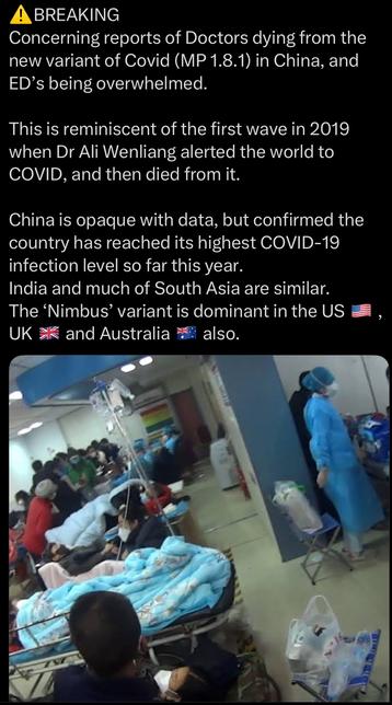 Screenshot von X:

BREAKING 
Concerning reports of Doctors dying from the new variant of Covid (MP 1.8.1) in China, and ED’s being overwhelmed.

This is reminiscent of the first wave in 2019 when Dr Ali Wenliang alerted the world to COVID, and then died from it. 

China is opaque with data, but confirmed the country has reached its highest COVID-19 infection level so far this year.
India and much of South Asia are similar.
The ‘Nimbus’ variant is dominant in the US, UK and Australia also.