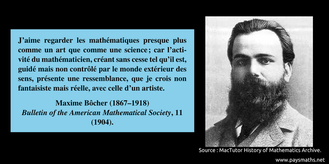 Portrait photographique de Maxime Bôcher, et une citation : "J'aime regarder les mathématiques presque plus comme un art que comme une science ; car l'activité du mathématicien, créant sans cesse tel qu'il est, guidé mais non contrôlé par le monde extérieur des sens, présente une ressemblance, que je crois non fantaisiste mais réelle, avec celle d'un artiste."