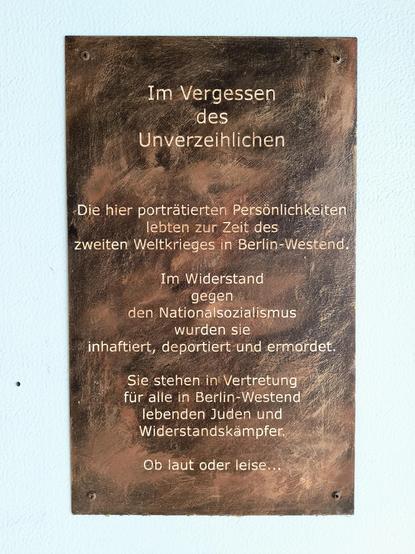 Eine braune Metallplatte am S-Bahnhof "Westend" in Berlin mit der Aufschrift :

Im Vergessen des Unverzeihlichen

Die hier porträtierten Persönlichkeiten lebten zur Zeit des zweiten Weltkrieges in Berlin-Westend.

Im Widerstand gegen den Nationalsozialismus wurden sie inhaftiert, deportiert und ermordet.

Sie stehen in Vertretung für alle in Berlin-Westend lebenden Juden und Widerstandskämpfer.

Ob laut oder leise.