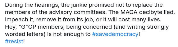 My reply to the original post reads:
"During the hearings, the junkie promised not to replace the members of the advisory committees. The MAGA decibyte lied. Impeach it, remove it from its job, or it will cost many lives.
Hey, "G"OP members, being concerned (and writing strongly worded letters) is not enough to #savedemocracy!
#resist!"