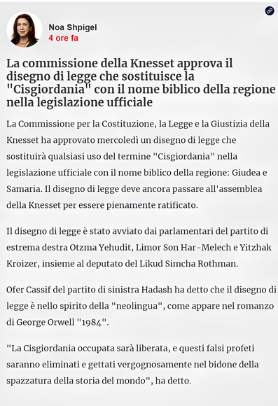 Noa Shpigel
4 ore fa
-La commissione della Knesset approva il disegno di legge che sostituisce la "Cisgiordania" con il nome biblico della regione nella legislazione ufficiale
"La Commissione per la Costituzione, la Legge e la Giustizia della Knesset ha approvato mercoledì un disegno di legge che sostituirà qualsiasi uso del termine "Cisgiordania" nella legislazione ufficiale con il nome biblico della regione: Giudea e Samaria. Il disegno di legge deve ancora passare all'assemblea della Knesset per essere pienamente ratificato.

Il disegno di legge è stato avviato dai parlamentari del partito di estrema destra Otzma Yehudit, Limor Son Har-Melech e Yitzhak Kroizer, insieme al deputato del Likud Simcha Rothman.

Ofer Cassif del partito di sinistra Hadash ha detto che il disegno di legge è nello spirito della "neolingua", come appare nel romanzo di George Orwell "1984".

"La Cisgiordania occupata sarà liberata, e questi falsi profeti saranno eliminati e gettati vergognosamente nel bidone della spazzatura della storia del mondo", ha detto."
