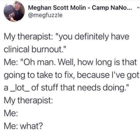 My therapist: "you definitely have clinical burnout."

Me: "Oh man. Well, how long is that going to take to fix, because I've got a _lot_ of stuff that needs doing."

 My therapist:

Me:

Me: what?