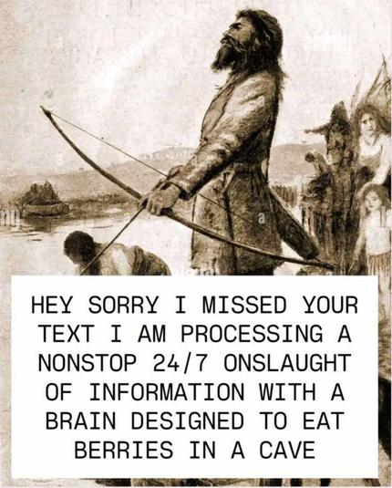 A meme featuring an old fashioned looking pencil drawing with shading of a hunter gather holding a bow, and with his family behind him. Beneath is the following text, "HEY SORRY I MISSED YOUR TEXT I AM PROCESSING A 24/7 ONSLAUGHT OF INFORMATION WITH A BRAIN DESIGNED TO EAT BERRIES IN A CAVE".