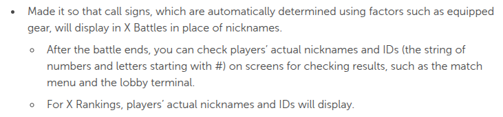 Made it so that call signs, which are automatically determined using factors such as equipped gear, will display in X Battles in place of nicknames.
After the battle ends, you can check players’ actual nicknames and IDs (the string of numbers and letters starting with #) on screens for checking results, such as the match menu and the lobby terminal.
For X Rankings, players’ actual nicknames and IDs will display.