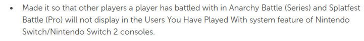 Made it so that other players a player has battled with in Anarchy Battle (Series) and Splatfest Battle (Pro) will not display in the Users You Have Played With system feature of Nintendo Switch/Nintendo Switch 2 consoles.