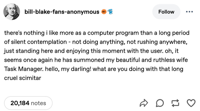 Screenshot of tumblr post by bill-blake-fans-anonymous, which says:
there's nothing i like more as a computer program than a long period
of silent contemplation - not doing anything, not rushing anywhere,
just standing here and enjoying this moment with the user. oh, it
seems once again he has summoned my beautiful and ruthless wife
Task Manager. hello, my darling! what are you doing with that long
cruel scimitar