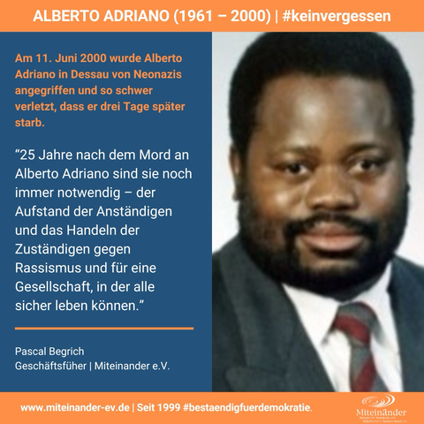 Dreigeteilte Kachel. Oben auf orangem Steifen der Text "Alberto Adriano (1961 - 2000) | #keinvergessen". Links das Porträt-Foto eines schwarzen Mannes mit Vollbart im Anzug. Rechts vor blauem Hintergrund der Text:  Am 11. Juni 2000 wurde Alberto Adriano in Dessau von Neonazis angegriffen und so schwer verletzt, dass er drei Tage später starb.  “25 Jahre nach dem Mord an Alberto Adriano sind sie noch immer notwendig – der Aufstand der Anständigen und das Handeln der Zuständigen gegen Rassismus und für eine Gesellschaft, in der alle sicher leben können.”  Pascal Begrich Geschäftsfüher | Miteinander e.V.