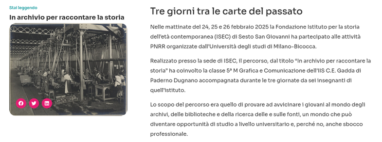 In archivio per raccontare la storia

Tre giorni tra le carte del passato

Nelle mattinate del 24, 25 e 26 febbraio 2025 la Fondazione Istituto per la storia dell’età contemporanea (ISEC) di Sesto San Giovanni ha partecipato alle attività PNRR organizzate dall’Università degli studi di Milano-Bicocca.

Realizzato presso la sede di ISEC, il percorso, dal titolo “In archivio per raccontare la storia” ha coinvolto la classe 5ª M Grafica e Comunicazione dell’IIS C.E. Gadda di Paderno Dugnano accompagnata durante le tre giornate da sei insegnanti di quell’istituto.

Lo scopo del percorso era quello di provare ad avvicinare i giovani al mondo degli archivi, delle biblioteche e della ricerca delle e sulle fonti, un mondo che può diventare opportunità di studio a livello universitario e, perché no, anche sbocco professionale.