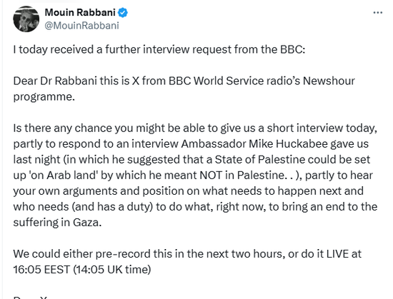 tweet by Mouin Rabbani reproducing another exchange with the BBC about a possible interview. Part 1: 
I today received a further interview request from the BBC:

Dear Dr Rabbani this is X from BBC World Service radio’s Newshour programme. 

Is there any chance you might be able to give us a short interview today, partly to respond to an interview Ambassador Mike Huckabee gave us last night (in which he suggested that a State of Palestine could be set up 'on Arab land' by which he meant NOT in Palestine. . ), partly to hear your own arguments and position on what needs to happen next and who needs (and has a duty) to do what, right now, to bring an end to the suffering in Gaza.

We could either pre-record this in the next two hours, or do it LIVE at 16:05 EEST (14:05 UK time)