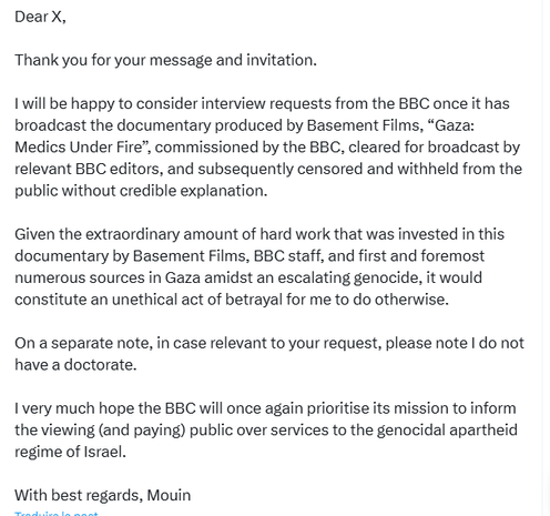 tweet by Mouin Rabbani reproducing another exchange with the BBC about a possible interview. Part 2: 

Dear X, 

Thank you for your message and invitation. 

I will be happy to consider interview requests from the BBC once it has broadcast the documentary produced by Basement Films, “Gaza: Medics Under Fire”, commissioned by the BBC, cleared for broadcast by relevant BBC editors, and subsequently censored and withheld from the public without credible explanation. 

Given the extraordinary amount of hard work that was invested in this documentary by Basement Films, BBC staff, and first and foremost numerous sources in Gaza amidst an escalating genocide, it would constitute an unethical act of betrayal for me to do otherwise. 

On a separate note, in case relevant to your request, please note I do not have a doctorate. 

I very much hope the BBC will once again prioritise its mission to inform the viewing (and paying) public over services to the genocidal apartheid regime of Israel. 

With best regards, Mouin
