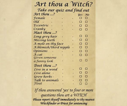 Art thou a Witch? 
Take our quiz and find out. Check yes or no. 
Art thou? 
Female
Old
Eccentric
Cranky
Hast thou? 
Long gray hair
Missing teeth
A mole on thy face
A blemish / third nipple
Opinions
A cat
Given someone a funny look
Dost thou? 
Live in a wood
Live alone
Grow herbs
Talk to animals
Float

If thou answered 'yes' to four or more questions thou art a witch. Please report thyself immediately to thy nearest Witchfinder or Priest for sentencing.