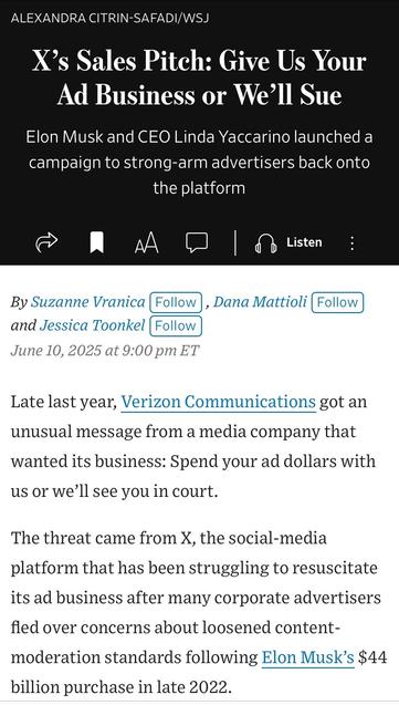 ALEXANDRA CITRIN-SAFADIWSJ
X's Sales Pitch: Give Us Your Ad Business or We'll Sue
Elon Musk and CEO Linda Yaccarino launched a campaign to strong-arm advertisers back onto the platform

By Suzanne Vranica (Follow), Dana Mattioli (Follow and Jessica Toonkel (Follow)
June 10, 2025 at 9:00 pm ET
Late last year, Verizon Communications got an unusual message from a media company that wanted its business: Spend your ad dollars with us or we'll see you in court.
The threat came from X, the social-media platform that has been struggling to resuscitate its ad business after many corporate advertisers fled over concerns about loosened content-moderation standards following Elon Musk's $44
billion purchase in late 2022.

https://www.wsj.com/business/media/x-twitter-ad-revenue-campaign-lawsuit-a882b5c6

Accessed: 11 June 2025 at 1459 CST