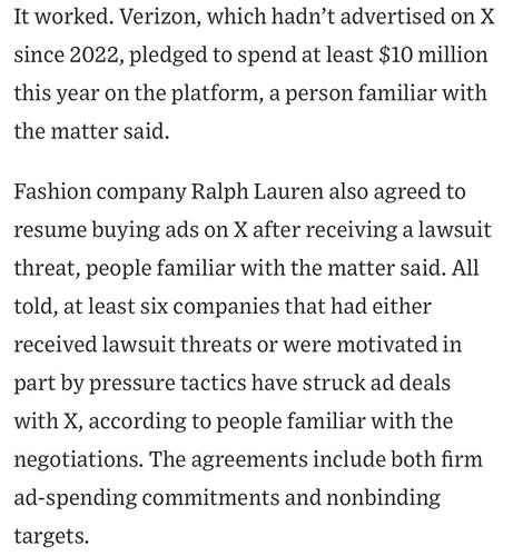 It worked. Verizon, which hadn't advertised on X since 2022, pledged to spend at least $10 million this year on the platform, a person familiar with the matter said.
Fashion company Ralph Lauren also agreed to resume buying ads on X after receiving a lawsuit threat, people familiar with the matter said. All told, at least six companies that had either received lawsuit threats or were motivated in
part by pressure tactics have struck ad deals with X, according to people familiar with the negotiations. The agreements include both firm ad-spending commitments and nonbinding targets.

https://www.wsj.com/business/media/x-twitter-ad-revenue-campaign-lawsuit-a882b5c6

Accessed: 11 June 2025 at 1459 CST