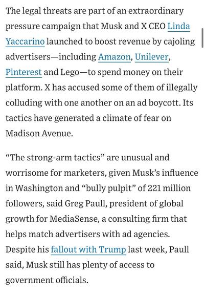 The legal threats are part of an extraordinary pressure campaign that Musk and X CEO Linda Yaccarino launched to boost revenue by cajoling advertisers-including Amazon, Unilever, Pinterest and Lego-to spend money on their platform. X has accused some of them of illegally colluding with one another on an ad boycott. Its tactics have generated a climate of fear on Madison Avenue.
"The strong-arm tactics" are unusual and worrisome for marketers, given Musk's influence in Washington and "bully pulpit" of 221 million followers, said Greg Paull, president of global growth for MediaSense, a consulting firm that helps match advertisers with ad agencies.
Despite his fallout with Trump last week, Paull said, Musk still has plenty of access to government officials.


https://www.wsj.com/business/media/x-twitter-ad-revenue-campaign-lawsuit-a882b5c6

Accessed: 11 June 2025 at 1459 CST