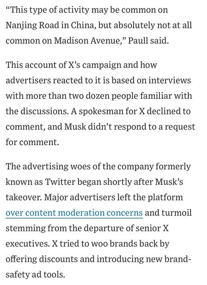 "This type of activity may be common on Nanjing Road in China, but absolutely not at all common on Madison Avenue," Paull said.
This account of X's campaign and how advertisers reacted to it is based on interviews with more than two dozen people familiar with the discussions. A spokesman for X declined to comment, and Musk didn't respond to a request for comment.
The advertising woes of the company formerly known as Twitter began shortly after Musk's takeover. Major advertisers left the platform over content moderation concerns and turmoil
stemming from the departure of senior X executives. X tried to woo brands back by offering discounts and introducing new brand-safety ad tools.

https://www.wsj.com/business/media/x-twitter-ad-revenue-campaign-lawsuit-a882b5c6

Accessed: 11 June 2025 at 1459 CST