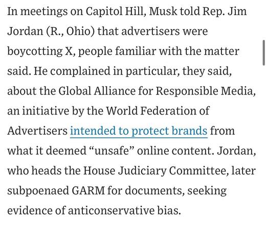 In meetings on Capitol Hill, Musk told Rep. Jim Jordan (R., Ohio) that advertisers were boycotting X, people familiar with the matter said. He complained in particular, they said, about the Global Alliance for Responsible Media, an initiative by the World Federation of Advertisers intended to protect brands from what it deemed "unsafe" online content. Jordan,
who heads the House Judiciary Committee, later subpoenaed GARM for documents, seeking evidence of anticonservative bias.


https://www.wsj.com/business/media/x-twitter-ad-revenue-campaign-lawsuit-a882b5c6

Accessed: 11 June 2025 at 1459 CST